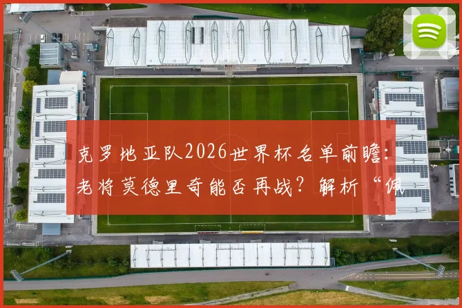 克罗地亚队2026世界杯名单前瞻：老将莫德里奇能否再战？解析“佩剑”与格瓦迪奥尔的战术价值