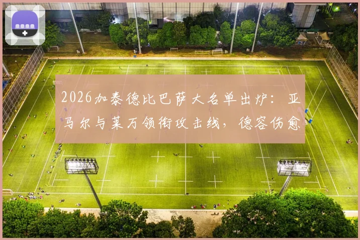 2026加泰德比巴萨大名单出炉：亚马尔与莱万领衔攻击线，德容伤愈回归中场，完整解读阵容看点