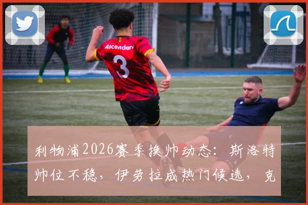 利物浦2026赛季换帅动态：斯洛特帅位不稳，伊劳拉成热门候选，克洛普接班人悬念再起