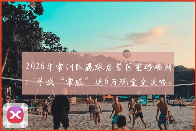 2026年常州队赢球后景区重磅福利：寻找“常威”送6万现金全攻略，参与方式与兑奖细则详解