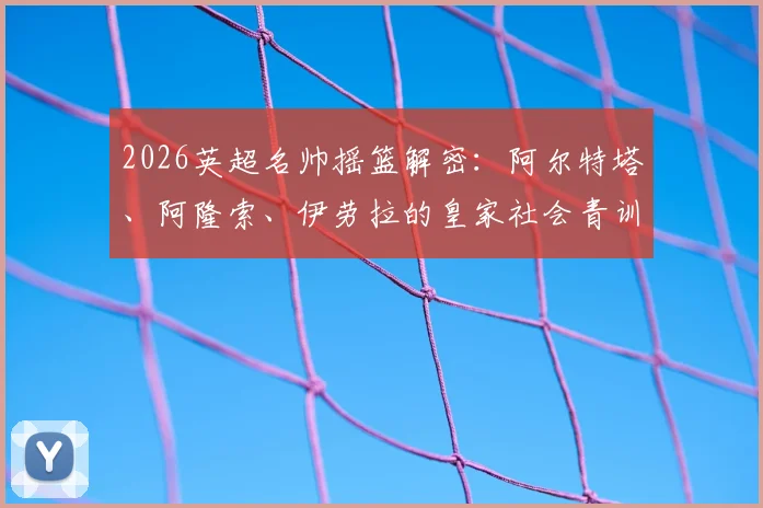 2026英超名帅摇篮解密：阿尔特塔、阿隆索、伊劳拉的皇家社会青训根源与成功启示