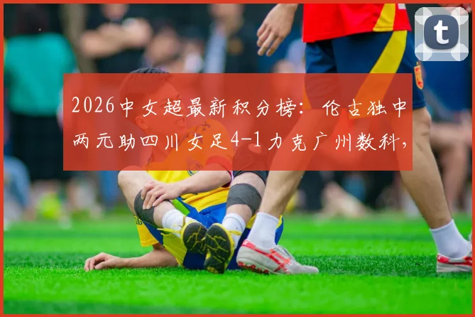 2026中女超最新积分榜:伦古独中两元助四川女足4-1力克广州数科,四川赛季排名有何变化?