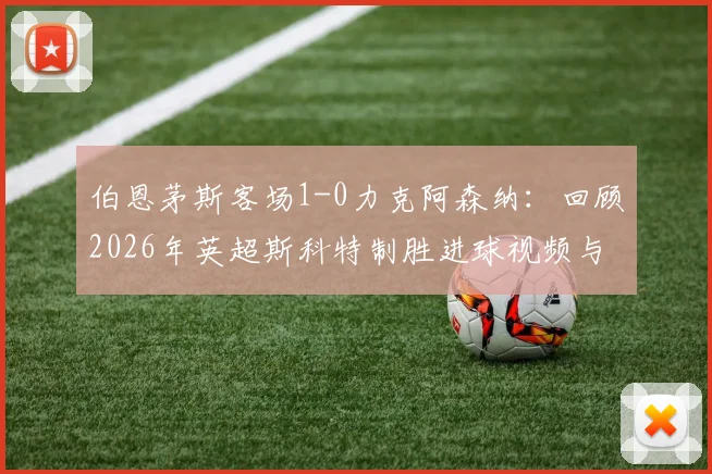伯恩茅斯客场1-0力克阿森纳：回顾2026年英超斯科特制胜进球视频与战术解析，附赛后最佳球员采访要点
