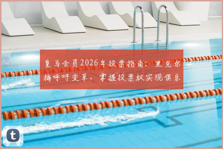 皇马会员2026年投票指南：里克尔梅呼吁变革，掌握投票权实现俱乐部未来愿景
