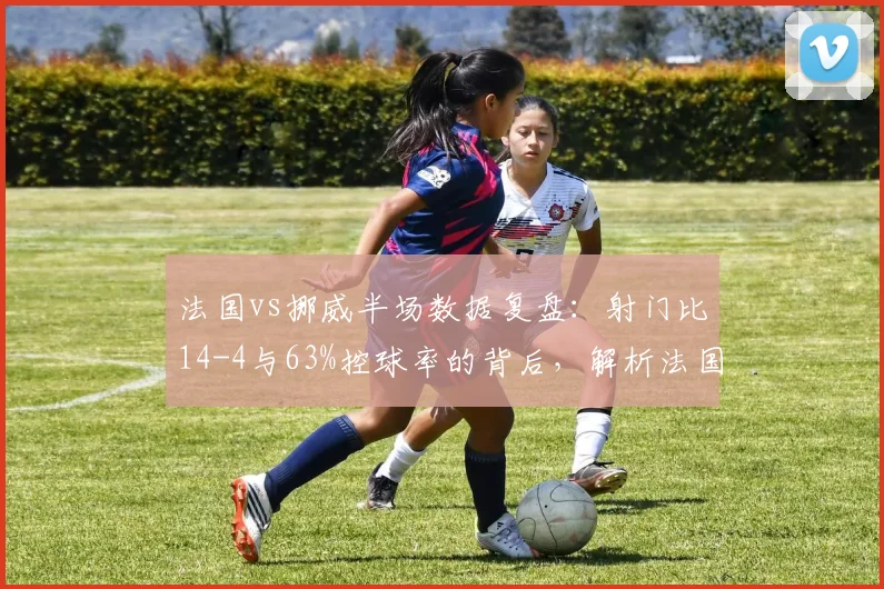 法国vs挪威半场数据复盘：射门比14-4与63%控球率的背后，解析法国队统治级表现