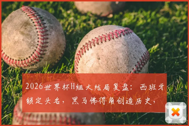 2026世界杯H组大结局复盘：西班牙锁定头名，黑马佛得角创造历史，乌拉圭爆冷出局原因解析
