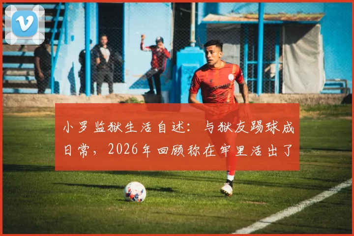 小罗监狱生活自述：与狱友踢球成日常，2026年回顾称在牢里活出了自我