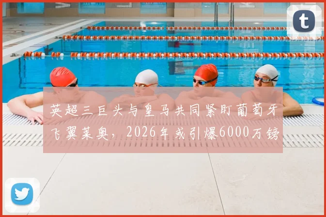 英超三巨头与皇马共同紧盯葡萄牙飞翼莱奥，2026年或引爆6000万镑转会争夺战