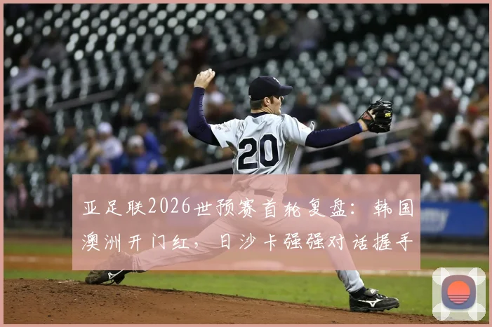 亚足联2026世预赛首轮复盘：韩国澳洲开门红，日沙卡强强对话握手言和，西亚劲旅表现如何？