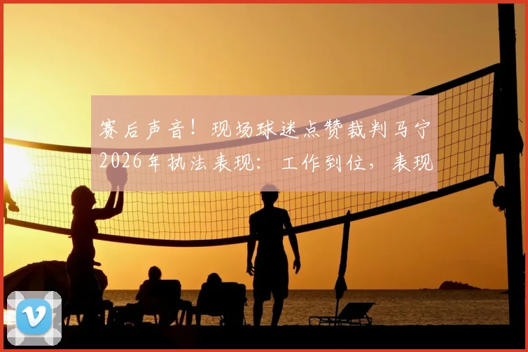 赛后声音！现场球迷点赞裁判马宁2026年执法表现：工作到位，表现获认可