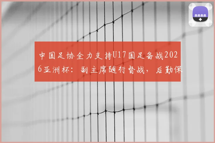 中国足协全力支持U17国足备战2026亚洲杯：副主席随行督战，后勤保障与具体支持措施全面解读