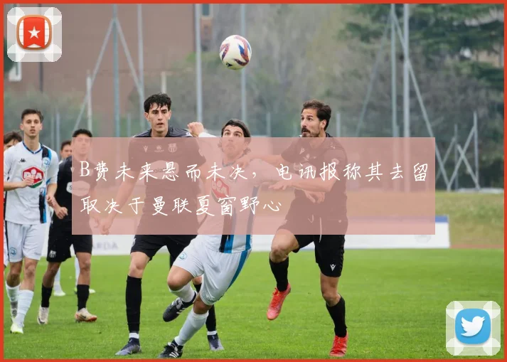 B费未来悬而未决,电讯报称其去留取决于曼联夏窗野心
