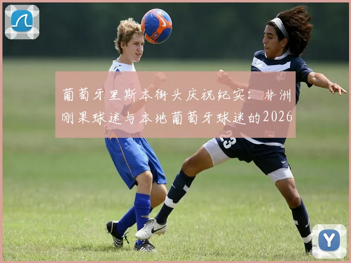 葡萄牙里斯本街头庆祝纪实:非洲刚果球迷与本地葡萄牙球迷的2026狂欢瞬间与背后故事
