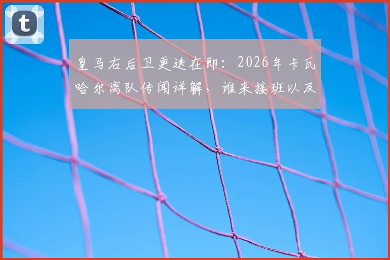 皇马右后卫更迭在即：2026年卡瓦哈尔离队传闻详解，谁来接班以及其23年白衣生涯冠军全记录