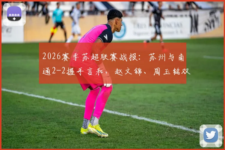 2026赛季苏超联赛战报：苏州与南通2-2握手言和，赵文锦、周玉铭双双破门，激战过程回顾