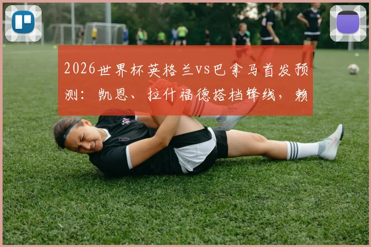 2026世界杯英格兰vs巴拿马首发预测：凯恩、拉什福德搭档锋线，赖斯替补影响几何？附历史交锋回顾