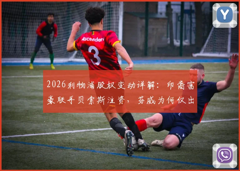 2026利物浦股权变动详解：印裔富豪联手贝索斯注资，芬威为何仅出售30%股份？