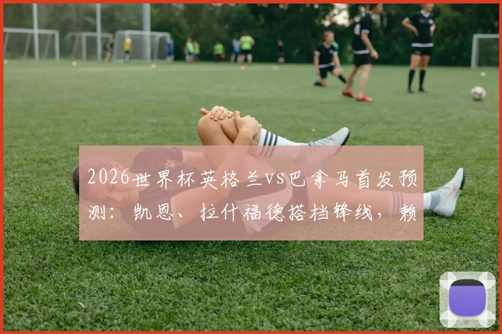 2026世界杯英格兰vs巴拿马首发预测：凯恩、拉什福德搭档锋线，赖斯替补影响几何？附历史交锋回顾