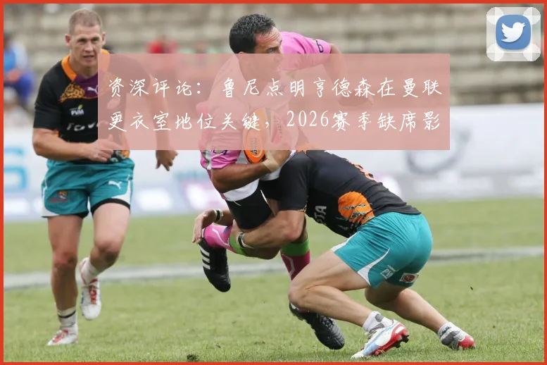 资深评论：鲁尼点明亨德森在曼联更衣室地位关键，2026赛季缺席影响深远