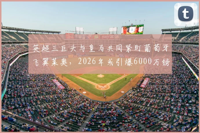 英超三巨头与皇马共同紧盯葡萄牙飞翼莱奥，2026年或引爆6000万镑转会争夺战