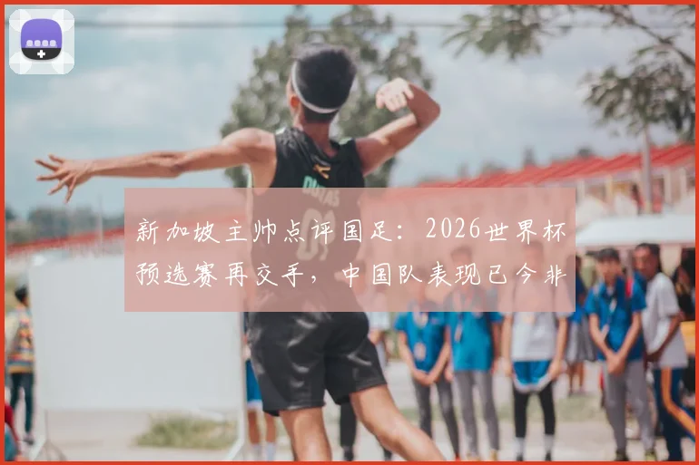 新加坡主帅点评国足：2026世界杯预选赛再交手，中国队表现已今非昔比