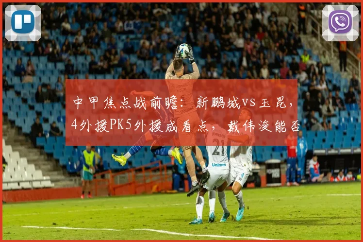 中甲焦点战前瞻:新鹏城vs玉昆,4外援PK5外援成看点,戴伟浚能否率队取胜?附历史战绩与阵容分析