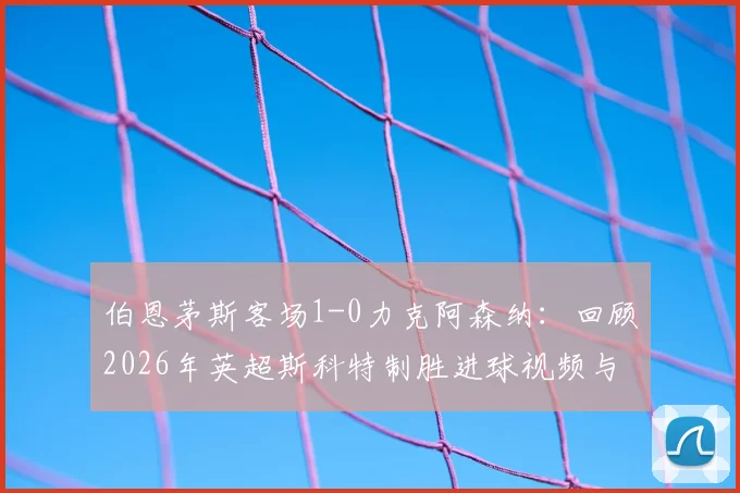 伯恩茅斯客场1-0力克阿森纳：回顾2026年英超斯科特制胜进球视频与战术解析，附赛后最佳球员采访要点