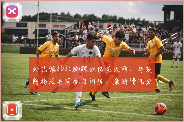 姆巴佩2026脚踝扭伤无大碍，与楚阿梅尼共同参与训练，最新情况分析