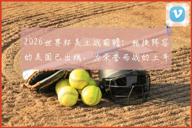 2026世界杯美土战前瞻:轮换阵容的美国已出线,为荣誉而战的土耳其能否爆冷?附双方战术打法深度解析