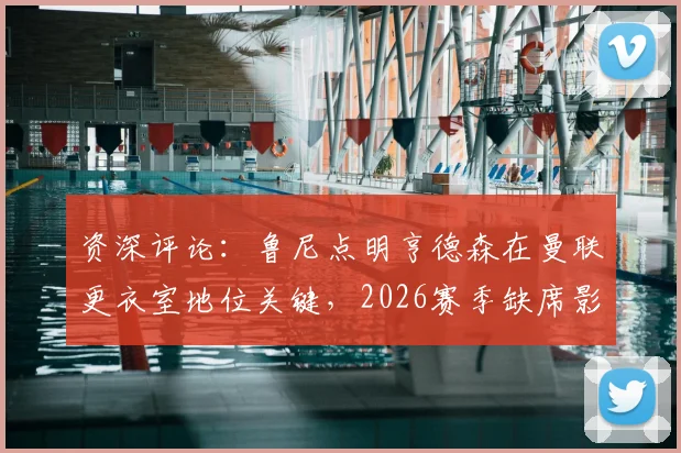 资深评论：鲁尼点明亨德森在曼联更衣室地位关键，2026赛季缺席影响深远