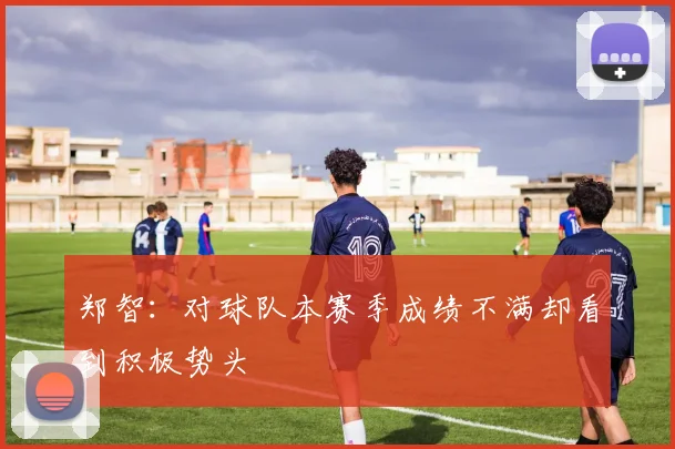 郑智：对球队本赛季成绩不满却看到积极势头