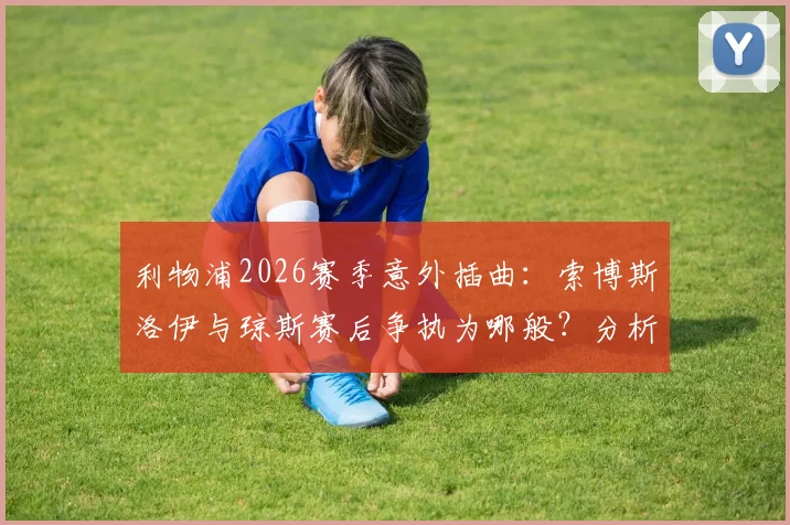 利物浦2026赛季意外插曲：索博斯洛伊与琼斯赛后争执为哪般？分析冲突原因与对球队的潜在影响