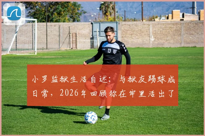 小罗监狱生活自述：与狱友踢球成日常，2026年回顾称在牢里活出了自我