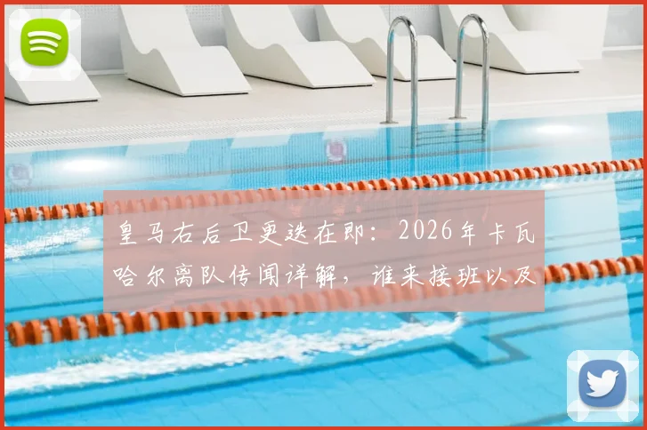 皇马右后卫更迭在即：2026年卡瓦哈尔离队传闻详解，谁来接班以及其23年白衣生涯冠军全记录