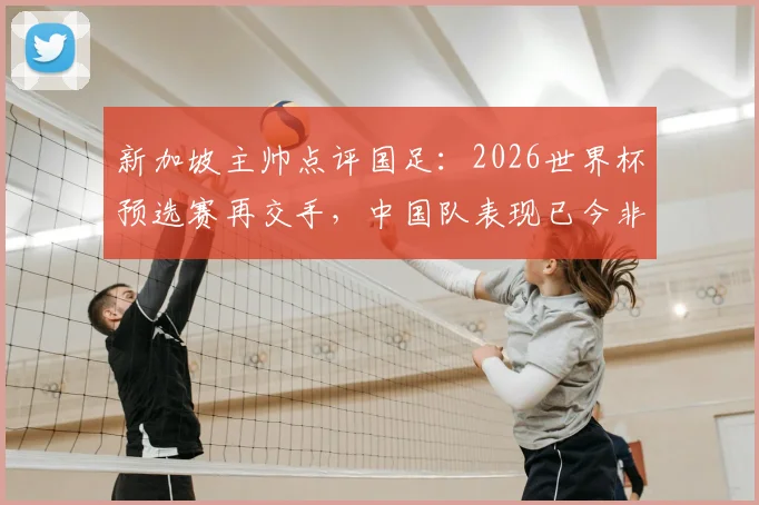 新加坡主帅点评国足:2026世界杯预选赛再交手,中国队表现已今非昔比