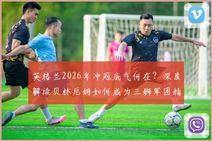 英格兰2026年冲冠底气何在？深度解读贝林厄姆如何成为三狮军团精神核心