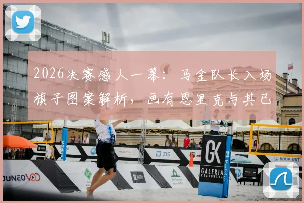 2026决赛感人一幕：马金队长入场旗子图案解析，画有恩里克与其已故女儿寓意深长