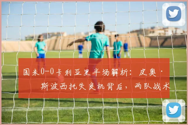 国米0-0卡利亚里半场解析：皮奥·埃斯波西托失良机背后，两队战术博弈全复盘（附2026赛季关键数据对比）