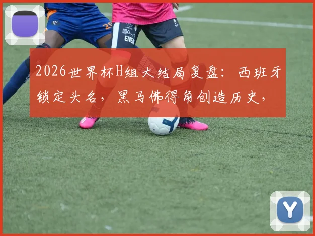 2026世界杯H组大结局复盘：西班牙锁定头名，黑马佛得角创造历史，乌拉圭爆冷出局原因解析