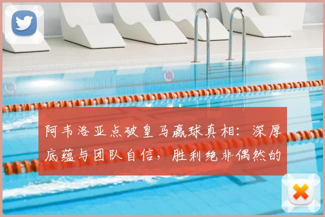阿韦洛亚点破皇马赢球真相：深厚底蕴与团队自信，胜利绝非偶然的全面解析