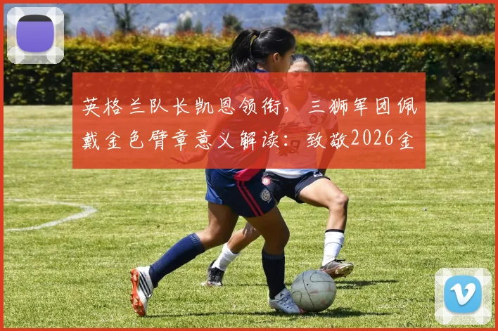英格兰队长凯恩领衔,三狮军团佩戴金色臂章意义解读:致敬2026金靴与66年世界杯夺冠荣耀
