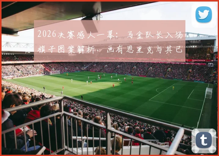 2026决赛感人一幕：马金队长入场旗子图案解析，画有恩里克与其已故女儿寓意深长