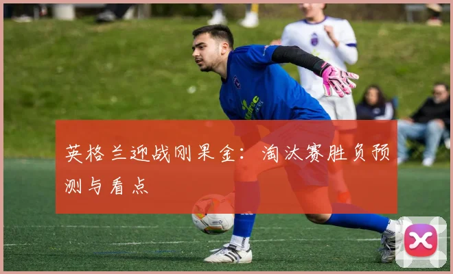 英格兰迎战刚果金：淘汰赛胜负预测与看点
