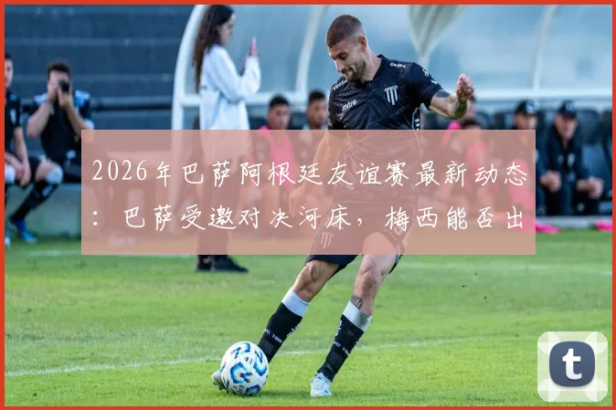 2026年巴萨阿根廷友谊赛最新动态:巴萨受邀对决河床,梅西能否出战?附比赛时间、票务及观看指南