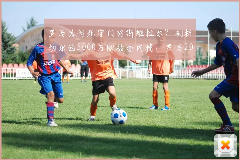 罗马为何死守门将斯维拉尔?剖析切尔西5000万欧被拒内情,罗马2026赛季计划浮现