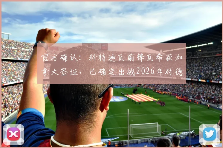 官方确认：科特迪瓦前锋瓦希获加拿大签证，已确定出战2026年对德国关键战