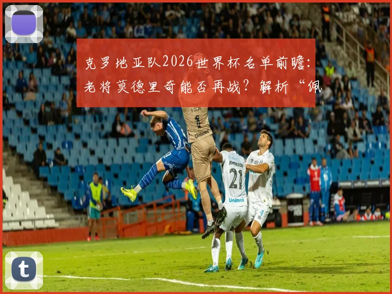 克罗地亚队2026世界杯名单前瞻：老将莫德里奇能否再战？解析“佩剑”与格瓦迪奥尔的战术价值