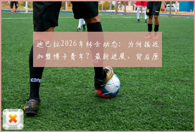 迪巴拉2026年转会动态:为何接近加盟博卡青年?最新进展、背后原因及球迷反应全解析