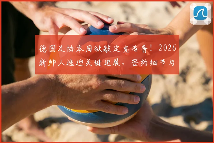 德国足协本周欲敲定克洛普！2026新帅人选迎关键进展，签约细节与球队未来计划前瞻
