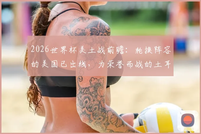 2026世界杯美土战前瞻：轮换阵容的美国已出线，为荣誉而战的土耳其能否爆冷？附双方战术打法深度解析